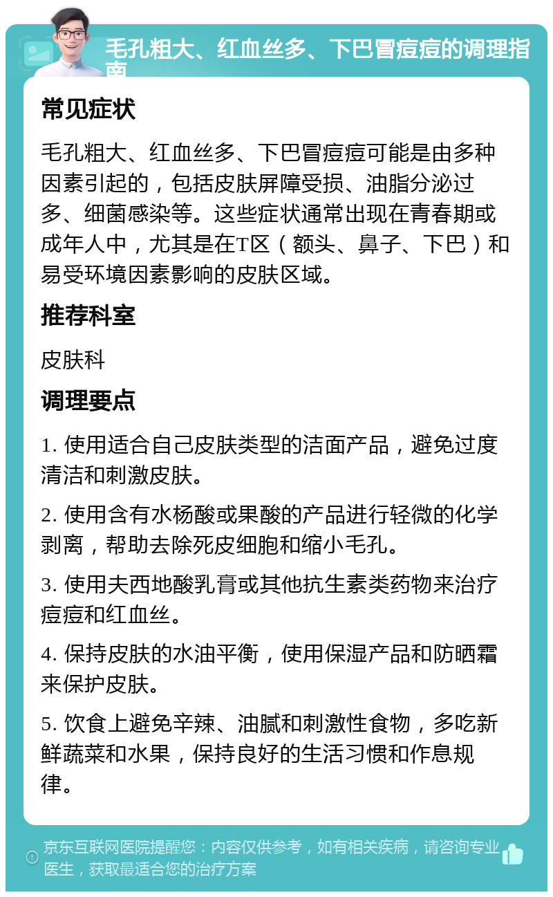 毛孔粗大、红血丝多、下巴冒痘痘的调理指南 常见症状 毛孔粗大、红血丝多、下巴冒痘痘可能是由多种因素引起的，包括皮肤屏障受损、油脂分泌过多、细菌感染等。这些症状通常出现在青春期或成年人中，尤其是在T区（额头、鼻子、下巴）和易受环境因素影响的皮肤区域。 推荐科室 皮肤科 调理要点 1. 使用适合自己皮肤类型的洁面产品，避免过度清洁和刺激皮肤。 2. 使用含有水杨酸或果酸的产品进行轻微的化学剥离，帮助去除死皮细胞和缩小毛孔。 3. 使用夫西地酸乳膏或其他抗生素类药物来治疗痘痘和红血丝。 4. 保持皮肤的水油平衡，使用保湿产品和防晒霜来保护皮肤。 5. 饮食上避免辛辣、油腻和刺激性食物，多吃新鲜蔬菜和水果，保持良好的生活习惯和作息规律。