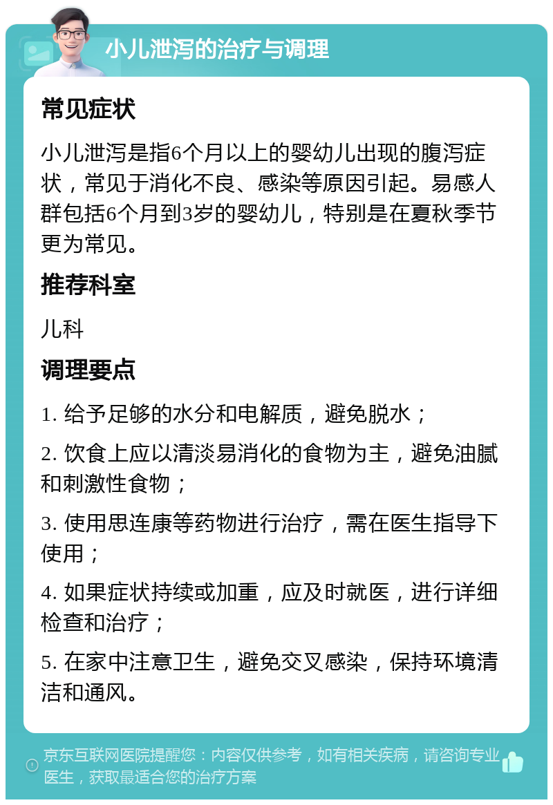 小儿泄泻的治疗与调理 常见症状 小儿泄泻是指6个月以上的婴幼儿出现的腹泻症状，常见于消化不良、感染等原因引起。易感人群包括6个月到3岁的婴幼儿，特别是在夏秋季节更为常见。 推荐科室 儿科 调理要点 1. 给予足够的水分和电解质，避免脱水； 2. 饮食上应以清淡易消化的食物为主，避免油腻和刺激性食物； 3. 使用思连康等药物进行治疗，需在医生指导下使用； 4. 如果症状持续或加重，应及时就医，进行详细检查和治疗； 5. 在家中注意卫生，避免交叉感染，保持环境清洁和通风。