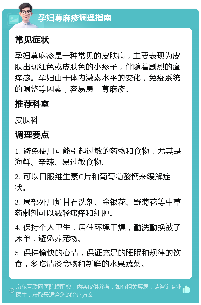 孕妇荨麻疹调理指南 常见症状 孕妇荨麻疹是一种常见的皮肤病，主要表现为皮肤出现红色或皮肤色的小疹子，伴随着剧烈的瘙痒感。孕妇由于体内激素水平的变化，免疫系统的调整等因素，容易患上荨麻疹。 推荐科室 皮肤科 调理要点 1. 避免使用可能引起过敏的药物和食物，尤其是海鲜、辛辣、易过敏食物。 2. 可以口服维生素C片和葡萄糖酸钙来缓解症状。 3. 局部外用炉甘石洗剂、金银花、野菊花等中草药制剂可以减轻瘙痒和红肿。 4. 保持个人卫生，居住环境干燥，勤洗勤换被子床单，避免养宠物。 5. 保持愉快的心情，保证充足的睡眠和规律的饮食，多吃清淡食物和新鲜的水果蔬菜。