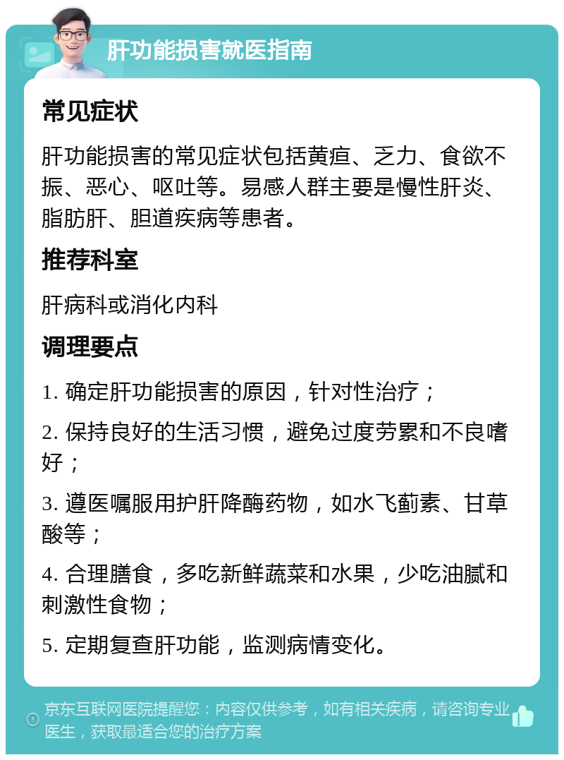 肝功能损害就医指南 常见症状 肝功能损害的常见症状包括黄疸、乏力、食欲不振、恶心、呕吐等。易感人群主要是慢性肝炎、脂肪肝、胆道疾病等患者。 推荐科室 肝病科或消化内科 调理要点 1. 确定肝功能损害的原因，针对性治疗； 2. 保持良好的生活习惯，避免过度劳累和不良嗜好； 3. 遵医嘱服用护肝降酶药物，如水飞蓟素、甘草酸等； 4. 合理膳食，多吃新鲜蔬菜和水果，少吃油腻和刺激性食物； 5. 定期复查肝功能，监测病情变化。