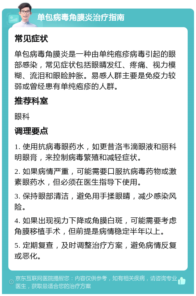 单包病毒角膜炎治疗指南 常见症状 单包病毒角膜炎是一种由单纯疱疹病毒引起的眼部感染，常见症状包括眼睛发红、疼痛、视力模糊、流泪和眼睑肿胀。易感人群主要是免疫力较弱或曾经患有单纯疱疹的人群。 推荐科室 眼科 调理要点 1. 使用抗病毒眼药水，如更昔洛韦滴眼液和丽科明眼膏，来控制病毒繁殖和减轻症状。 2. 如果病情严重，可能需要口服抗病毒药物或激素眼药水，但必须在医生指导下使用。 3. 保持眼部清洁，避免用手揉眼睛，减少感染风险。 4. 如果出现视力下降或角膜白斑，可能需要考虑角膜移植手术，但前提是病情稳定半年以上。 5. 定期复查，及时调整治疗方案，避免病情反复或恶化。