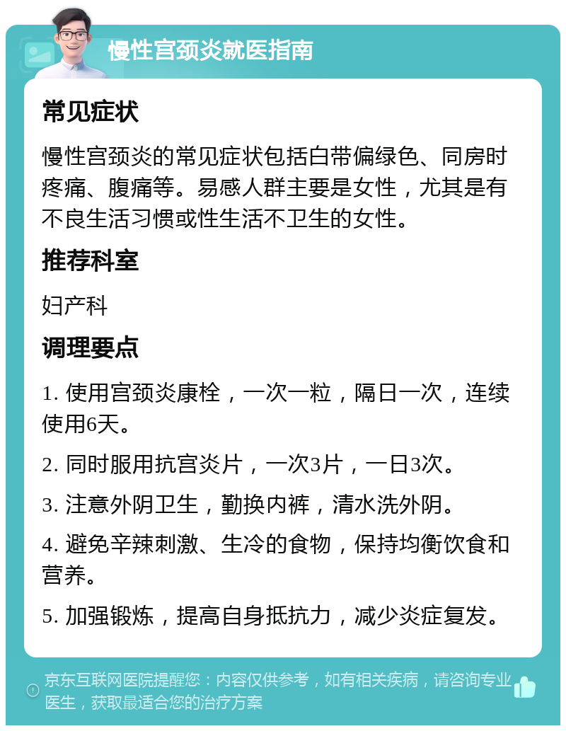 慢性宫颈炎就医指南 常见症状 慢性宫颈炎的常见症状包括白带偏绿色、同房时疼痛、腹痛等。易感人群主要是女性，尤其是有不良生活习惯或性生活不卫生的女性。 推荐科室 妇产科 调理要点 1. 使用宫颈炎康栓，一次一粒，隔日一次，连续使用6天。 2. 同时服用抗宫炎片，一次3片，一日3次。 3. 注意外阴卫生，勤换内裤，清水洗外阴。 4. 避免辛辣刺激、生冷的食物，保持均衡饮食和营养。 5. 加强锻炼，提高自身抵抗力，减少炎症复发。