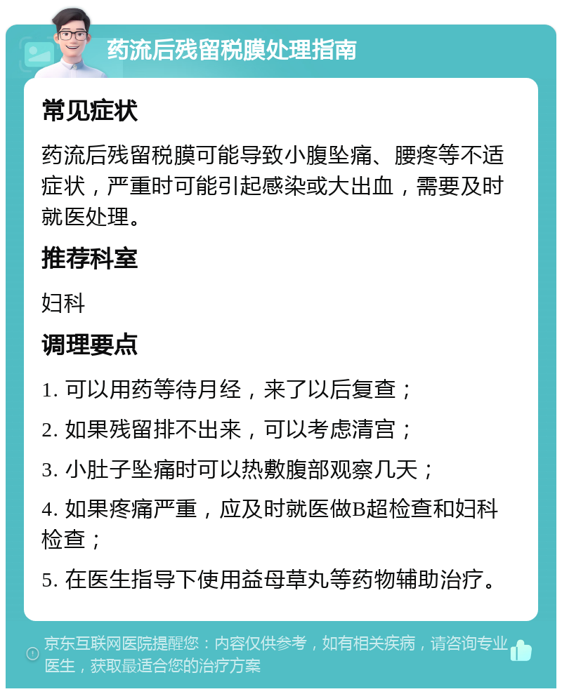 药流后残留税膜处理指南 常见症状 药流后残留税膜可能导致小腹坠痛、腰疼等不适症状，严重时可能引起感染或大出血，需要及时就医处理。 推荐科室 妇科 调理要点 1. 可以用药等待月经，来了以后复查； 2. 如果残留排不出来，可以考虑清宫； 3. 小肚子坠痛时可以热敷腹部观察几天； 4. 如果疼痛严重，应及时就医做B超检查和妇科检查； 5. 在医生指导下使用益母草丸等药物辅助治疗。