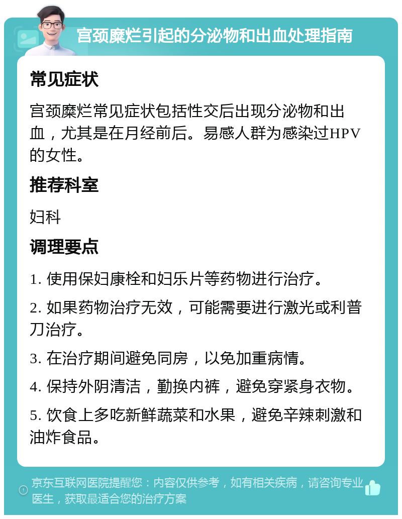 宫颈糜烂引起的分泌物和出血处理指南 常见症状 宫颈糜烂常见症状包括性交后出现分泌物和出血，尤其是在月经前后。易感人群为感染过HPV的女性。 推荐科室 妇科 调理要点 1. 使用保妇康栓和妇乐片等药物进行治疗。 2. 如果药物治疗无效，可能需要进行激光或利普刀治疗。 3. 在治疗期间避免同房，以免加重病情。 4. 保持外阴清洁，勤换内裤，避免穿紧身衣物。 5. 饮食上多吃新鲜蔬菜和水果，避免辛辣刺激和油炸食品。