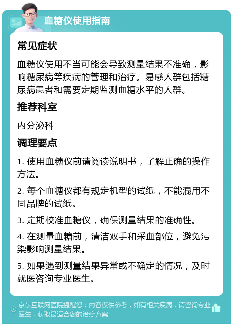 血糖仪使用指南 常见症状 血糖仪使用不当可能会导致测量结果不准确，影响糖尿病等疾病的管理和治疗。易感人群包括糖尿病患者和需要定期监测血糖水平的人群。 推荐科室 内分泌科 调理要点 1. 使用血糖仪前请阅读说明书，了解正确的操作方法。 2. 每个血糖仪都有规定机型的试纸，不能混用不同品牌的试纸。 3. 定期校准血糖仪，确保测量结果的准确性。 4. 在测量血糖前，清洁双手和采血部位，避免污染影响测量结果。 5. 如果遇到测量结果异常或不确定的情况，及时就医咨询专业医生。