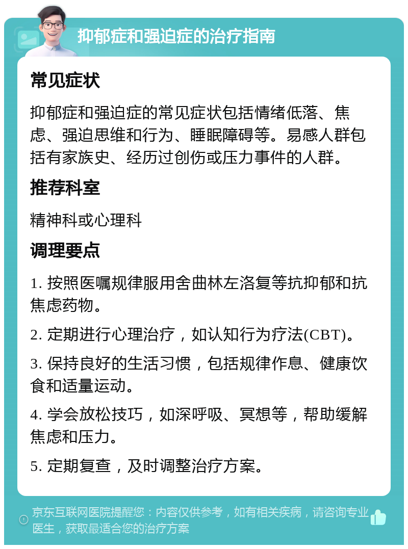 抑郁症和强迫症的治疗指南 常见症状 抑郁症和强迫症的常见症状包括情绪低落、焦虑、强迫思维和行为、睡眠障碍等。易感人群包括有家族史、经历过创伤或压力事件的人群。 推荐科室 精神科或心理科 调理要点 1. 按照医嘱规律服用舍曲林左洛复等抗抑郁和抗焦虑药物。 2. 定期进行心理治疗，如认知行为疗法(CBT)。 3. 保持良好的生活习惯，包括规律作息、健康饮食和适量运动。 4. 学会放松技巧，如深呼吸、冥想等，帮助缓解焦虑和压力。 5. 定期复查，及时调整治疗方案。