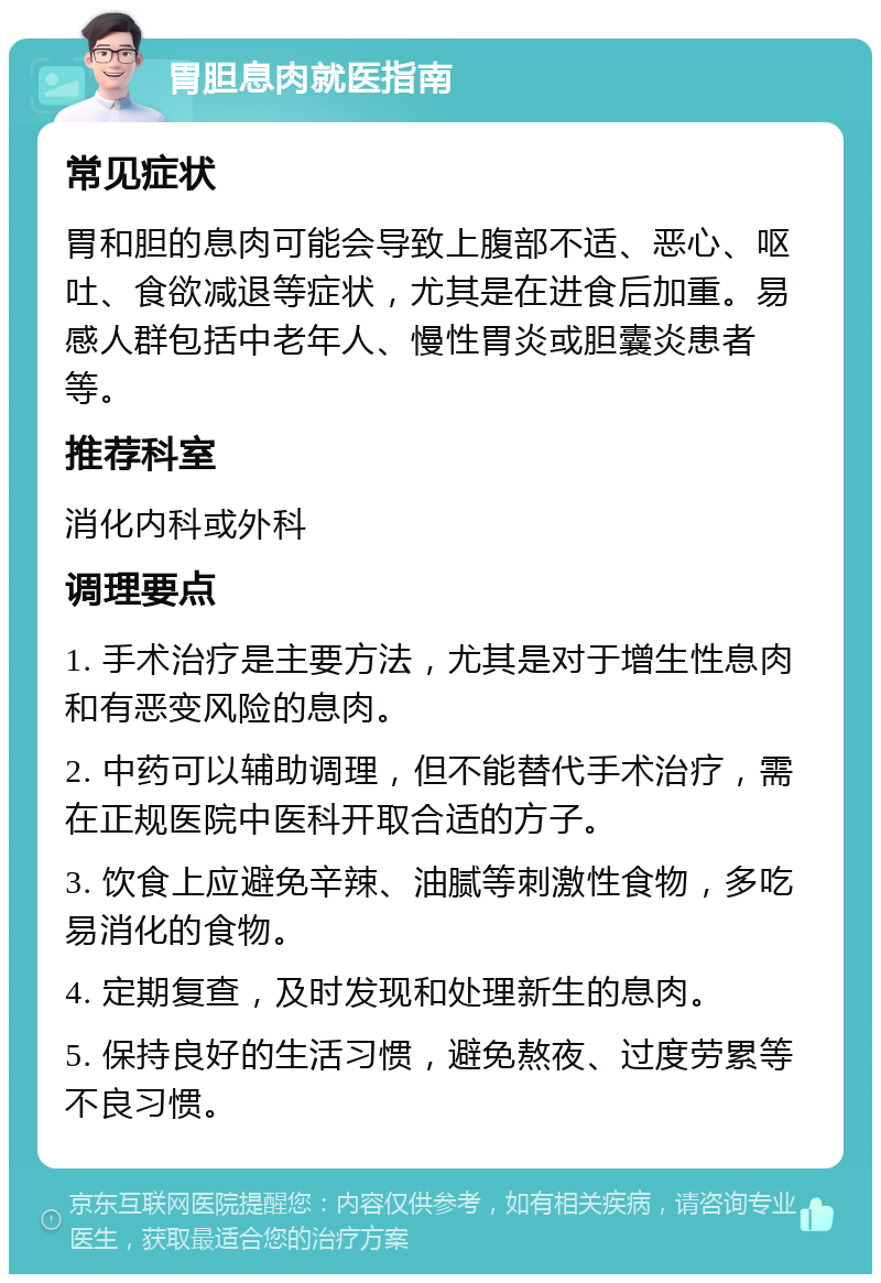 胃胆息肉就医指南 常见症状 胃和胆的息肉可能会导致上腹部不适、恶心、呕吐、食欲减退等症状，尤其是在进食后加重。易感人群包括中老年人、慢性胃炎或胆囊炎患者等。 推荐科室 消化内科或外科 调理要点 1. 手术治疗是主要方法，尤其是对于增生性息肉和有恶变风险的息肉。 2. 中药可以辅助调理，但不能替代手术治疗，需在正规医院中医科开取合适的方子。 3. 饮食上应避免辛辣、油腻等刺激性食物，多吃易消化的食物。 4. 定期复查，及时发现和处理新生的息肉。 5. 保持良好的生活习惯，避免熬夜、过度劳累等不良习惯。