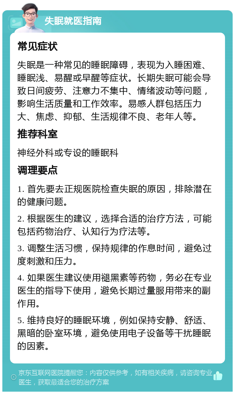 失眠就医指南 常见症状 失眠是一种常见的睡眠障碍，表现为入睡困难、睡眠浅、易醒或早醒等症状。长期失眠可能会导致日间疲劳、注意力不集中、情绪波动等问题，影响生活质量和工作效率。易感人群包括压力大、焦虑、抑郁、生活规律不良、老年人等。 推荐科室 神经外科或专设的睡眠科 调理要点 1. 首先要去正规医院检查失眠的原因，排除潜在的健康问题。 2. 根据医生的建议，选择合适的治疗方法，可能包括药物治疗、认知行为疗法等。 3. 调整生活习惯，保持规律的作息时间，避免过度刺激和压力。 4. 如果医生建议使用褪黑素等药物，务必在专业医生的指导下使用，避免长期过量服用带来的副作用。 5. 维持良好的睡眠环境，例如保持安静、舒适、黑暗的卧室环境，避免使用电子设备等干扰睡眠的因素。