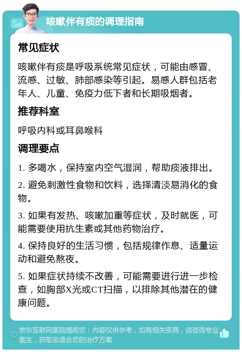 咳嗽伴有痰的调理指南 常见症状 咳嗽伴有痰是呼吸系统常见症状，可能由感冒、流感、过敏、肺部感染等引起。易感人群包括老年人、儿童、免疫力低下者和长期吸烟者。 推荐科室 呼吸内科或耳鼻喉科 调理要点 1. 多喝水，保持室内空气湿润，帮助痰液排出。 2. 避免刺激性食物和饮料，选择清淡易消化的食物。 3. 如果有发热、咳嗽加重等症状，及时就医，可能需要使用抗生素或其他药物治疗。 4. 保持良好的生活习惯，包括规律作息、适量运动和避免熬夜。 5. 如果症状持续不改善，可能需要进行进一步检查，如胸部X光或CT扫描，以排除其他潜在的健康问题。