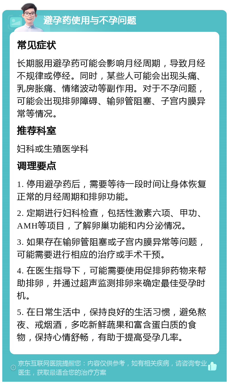 避孕药使用与不孕问题 常见症状 长期服用避孕药可能会影响月经周期，导致月经不规律或停经。同时，某些人可能会出现头痛、乳房胀痛、情绪波动等副作用。对于不孕问题，可能会出现排卵障碍、输卵管阻塞、子宫内膜异常等情况。 推荐科室 妇科或生殖医学科 调理要点 1. 停用避孕药后，需要等待一段时间让身体恢复正常的月经周期和排卵功能。 2. 定期进行妇科检查，包括性激素六项、甲功、AMH等项目，了解卵巢功能和内分泌情况。 3. 如果存在输卵管阻塞或子宫内膜异常等问题，可能需要进行相应的治疗或手术干预。 4. 在医生指导下，可能需要使用促排卵药物来帮助排卵，并通过超声监测排卵来确定最佳受孕时机。 5. 在日常生活中，保持良好的生活习惯，避免熬夜、戒烟酒，多吃新鲜蔬果和富含蛋白质的食物，保持心情舒畅，有助于提高受孕几率。