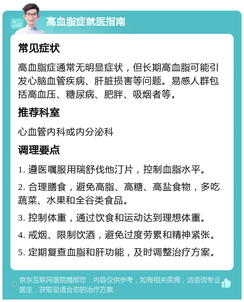 高血脂症就医指南 常见症状 高血脂症通常无明显症状，但长期高血脂可能引发心脑血管疾病、肝脏损害等问题。易感人群包括高血压、糖尿病、肥胖、吸烟者等。 推荐科室 心血管内科或内分泌科 调理要点 1. 遵医嘱服用瑞舒伐他汀片，控制血脂水平。 2. 合理膳食，避免高脂、高糖、高盐食物，多吃蔬菜、水果和全谷类食品。 3. 控制体重，通过饮食和运动达到理想体重。 4. 戒烟、限制饮酒，避免过度劳累和精神紧张。 5. 定期复查血脂和肝功能，及时调整治疗方案。