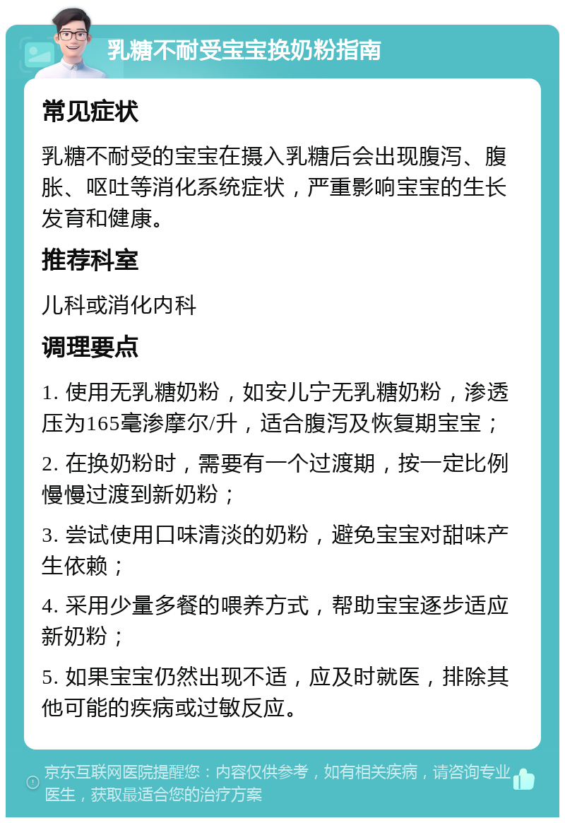 乳糖不耐受宝宝换奶粉指南 常见症状 乳糖不耐受的宝宝在摄入乳糖后会出现腹泻、腹胀、呕吐等消化系统症状，严重影响宝宝的生长发育和健康。 推荐科室 儿科或消化内科 调理要点 1. 使用无乳糖奶粉，如安儿宁无乳糖奶粉，渗透压为165毫渗摩尔/升，适合腹泻及恢复期宝宝； 2. 在换奶粉时，需要有一个过渡期，按一定比例慢慢过渡到新奶粉； 3. 尝试使用口味清淡的奶粉，避免宝宝对甜味产生依赖； 4. 采用少量多餐的喂养方式，帮助宝宝逐步适应新奶粉； 5. 如果宝宝仍然出现不适，应及时就医，排除其他可能的疾病或过敏反应。