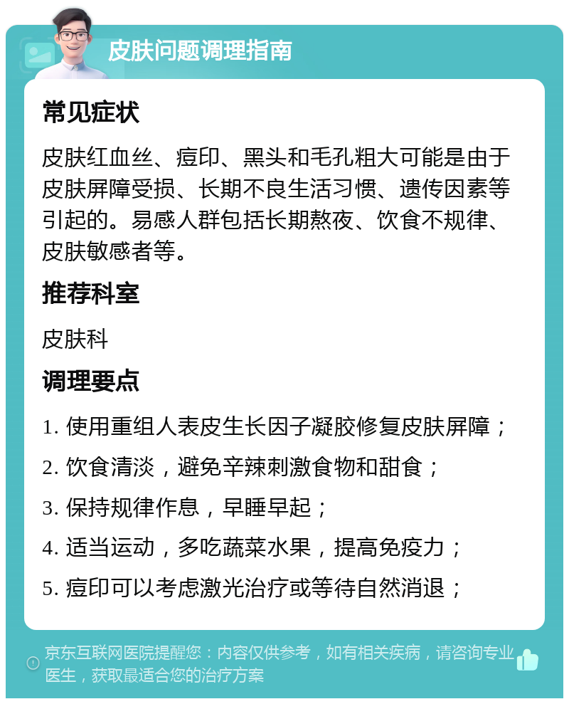 皮肤问题调理指南 常见症状 皮肤红血丝、痘印、黑头和毛孔粗大可能是由于皮肤屏障受损、长期不良生活习惯、遗传因素等引起的。易感人群包括长期熬夜、饮食不规律、皮肤敏感者等。 推荐科室 皮肤科 调理要点 1. 使用重组人表皮生长因子凝胶修复皮肤屏障； 2. 饮食清淡，避免辛辣刺激食物和甜食； 3. 保持规律作息，早睡早起； 4. 适当运动，多吃蔬菜水果，提高免疫力； 5. 痘印可以考虑激光治疗或等待自然消退；