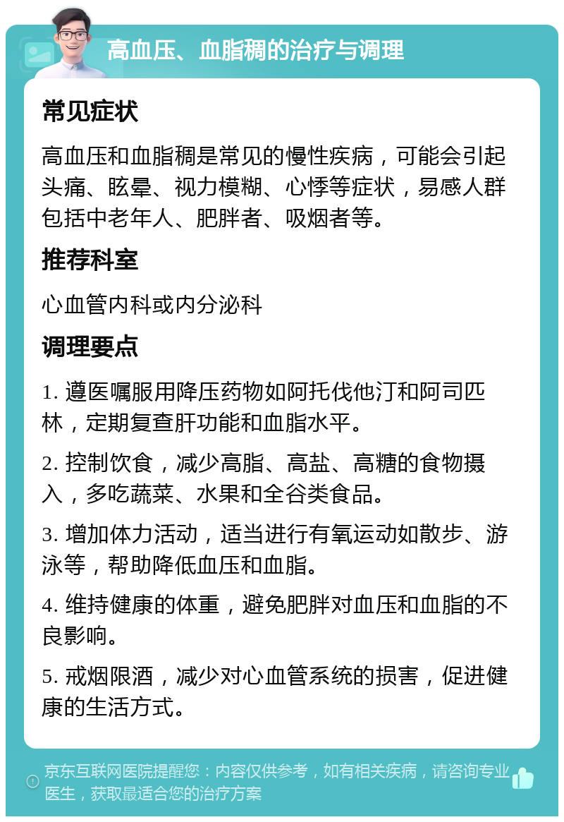 高血压、血脂稠的治疗与调理 常见症状 高血压和血脂稠是常见的慢性疾病，可能会引起头痛、眩晕、视力模糊、心悸等症状，易感人群包括中老年人、肥胖者、吸烟者等。 推荐科室 心血管内科或内分泌科 调理要点 1. 遵医嘱服用降压药物如阿托伐他汀和阿司匹林，定期复查肝功能和血脂水平。 2. 控制饮食，减少高脂、高盐、高糖的食物摄入，多吃蔬菜、水果和全谷类食品。 3. 增加体力活动，适当进行有氧运动如散步、游泳等，帮助降低血压和血脂。 4. 维持健康的体重，避免肥胖对血压和血脂的不良影响。 5. 戒烟限酒，减少对心血管系统的损害，促进健康的生活方式。