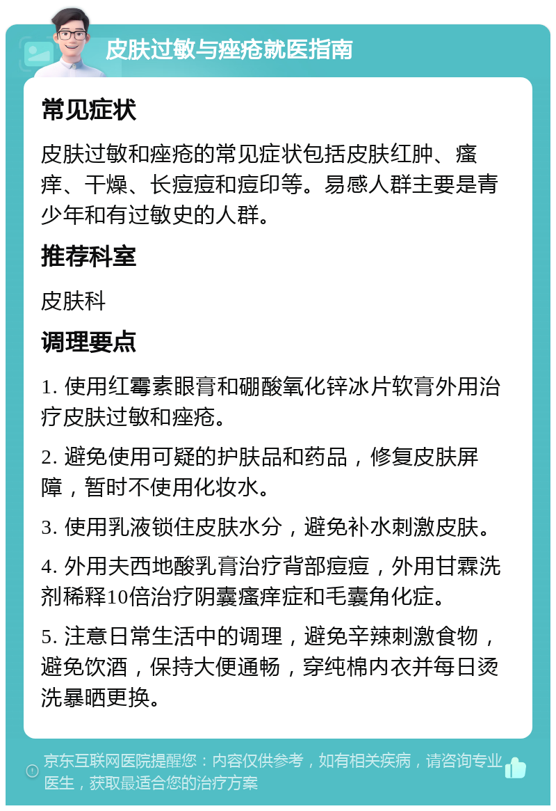 皮肤过敏与痤疮就医指南 常见症状 皮肤过敏和痤疮的常见症状包括皮肤红肿、瘙痒、干燥、长痘痘和痘印等。易感人群主要是青少年和有过敏史的人群。 推荐科室 皮肤科 调理要点 1. 使用红霉素眼膏和硼酸氧化锌冰片软膏外用治疗皮肤过敏和痤疮。 2. 避免使用可疑的护肤品和药品，修复皮肤屏障，暂时不使用化妆水。 3. 使用乳液锁住皮肤水分，避免补水刺激皮肤。 4. 外用夫西地酸乳膏治疗背部痘痘，外用甘霖洗剂稀释10倍治疗阴囊瘙痒症和毛囊角化症。 5. 注意日常生活中的调理，避免辛辣刺激食物，避免饮酒，保持大便通畅，穿纯棉内衣并每日烫洗暴晒更换。