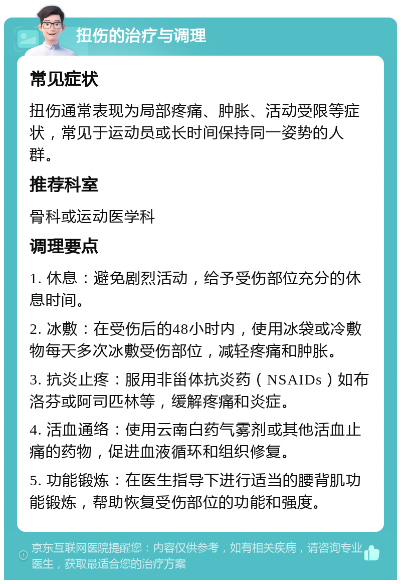 扭伤的治疗与调理 常见症状 扭伤通常表现为局部疼痛、肿胀、活动受限等症状，常见于运动员或长时间保持同一姿势的人群。 推荐科室 骨科或运动医学科 调理要点 1. 休息：避免剧烈活动，给予受伤部位充分的休息时间。 2. 冰敷：在受伤后的48小时内，使用冰袋或冷敷物每天多次冰敷受伤部位，减轻疼痛和肿胀。 3. 抗炎止疼：服用非甾体抗炎药（NSAIDs）如布洛芬或阿司匹林等，缓解疼痛和炎症。 4. 活血通络：使用云南白药气雾剂或其他活血止痛的药物，促进血液循环和组织修复。 5. 功能锻炼：在医生指导下进行适当的腰背肌功能锻炼，帮助恢复受伤部位的功能和强度。