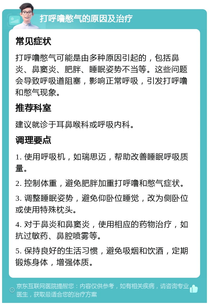 打呼噜憋气的原因及治疗 常见症状 打呼噜憋气可能是由多种原因引起的，包括鼻炎、鼻窦炎、肥胖、睡眠姿势不当等。这些问题会导致呼吸道阻塞，影响正常呼吸，引发打呼噜和憋气现象。 推荐科室 建议就诊于耳鼻喉科或呼吸内科。 调理要点 1. 使用呼吸机，如瑞思迈，帮助改善睡眠呼吸质量。 2. 控制体重，避免肥胖加重打呼噜和憋气症状。 3. 调整睡眠姿势，避免仰卧位睡觉，改为侧卧位或使用特殊枕头。 4. 对于鼻炎和鼻窦炎，使用相应的药物治疗，如抗过敏药、鼻腔喷雾等。 5. 保持良好的生活习惯，避免吸烟和饮酒，定期锻炼身体，增强体质。