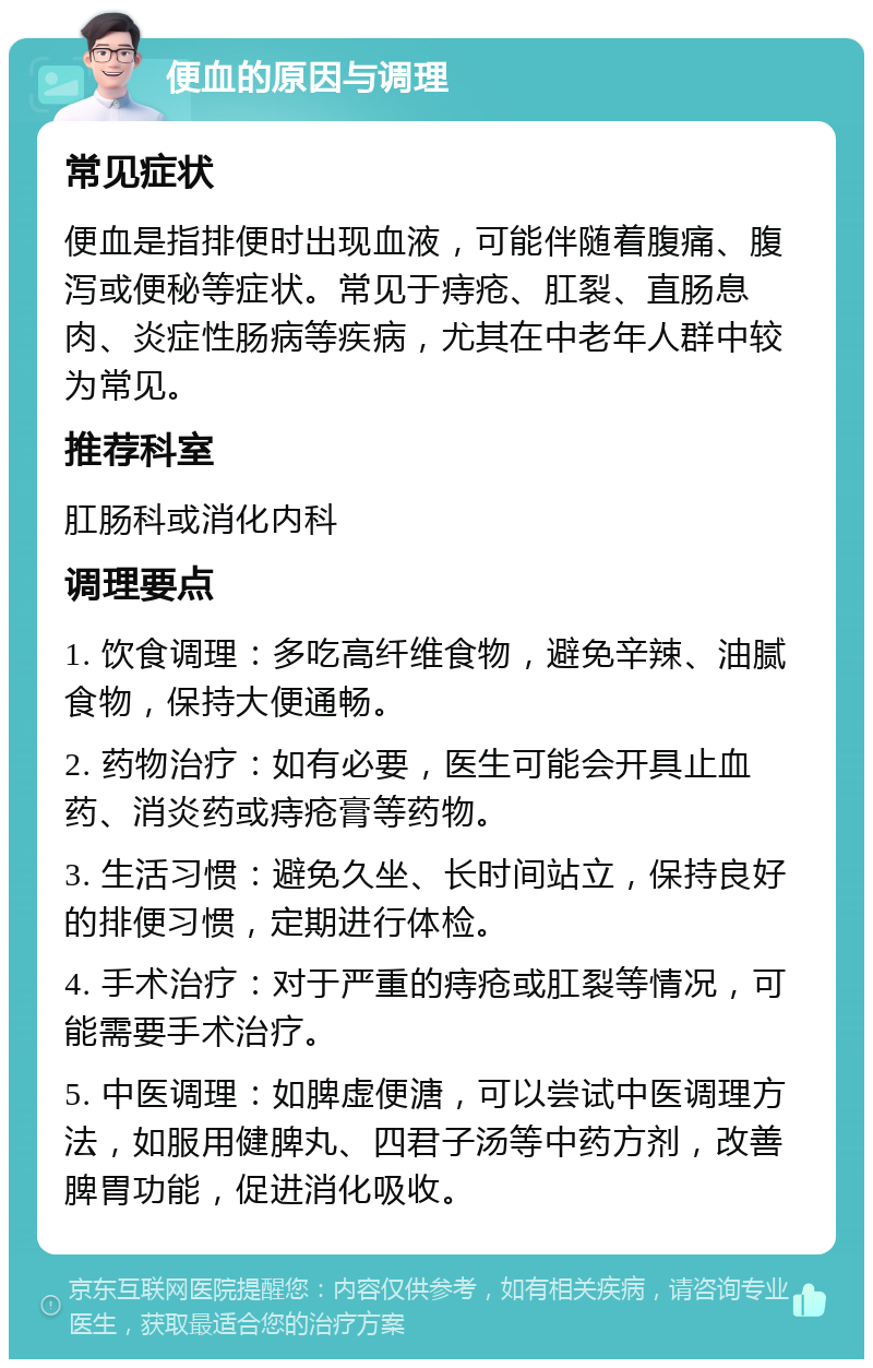 便血的原因与调理 常见症状 便血是指排便时出现血液，可能伴随着腹痛、腹泻或便秘等症状。常见于痔疮、肛裂、直肠息肉、炎症性肠病等疾病，尤其在中老年人群中较为常见。 推荐科室 肛肠科或消化内科 调理要点 1. 饮食调理：多吃高纤维食物，避免辛辣、油腻食物，保持大便通畅。 2. 药物治疗：如有必要，医生可能会开具止血药、消炎药或痔疮膏等药物。 3. 生活习惯：避免久坐、长时间站立，保持良好的排便习惯，定期进行体检。 4. 手术治疗：对于严重的痔疮或肛裂等情况，可能需要手术治疗。 5. 中医调理：如脾虚便溏，可以尝试中医调理方法，如服用健脾丸、四君子汤等中药方剂，改善脾胃功能，促进消化吸收。