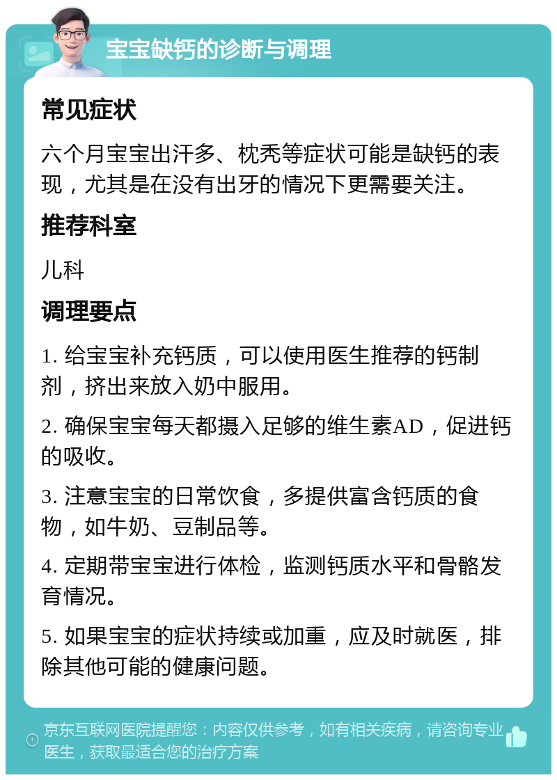 宝宝缺钙的诊断与调理 常见症状 六个月宝宝出汗多、枕秃等症状可能是缺钙的表现，尤其是在没有出牙的情况下更需要关注。 推荐科室 儿科 调理要点 1. 给宝宝补充钙质，可以使用医生推荐的钙制剂，挤出来放入奶中服用。 2. 确保宝宝每天都摄入足够的维生素AD，促进钙的吸收。 3. 注意宝宝的日常饮食，多提供富含钙质的食物，如牛奶、豆制品等。 4. 定期带宝宝进行体检，监测钙质水平和骨骼发育情况。 5. 如果宝宝的症状持续或加重，应及时就医，排除其他可能的健康问题。