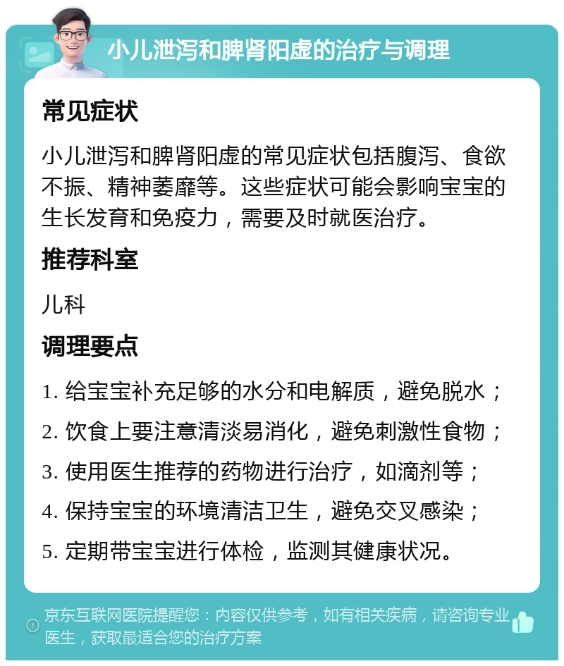 小儿泄泻和脾肾阳虚的治疗与调理 常见症状 小儿泄泻和脾肾阳虚的常见症状包括腹泻、食欲不振、精神萎靡等。这些症状可能会影响宝宝的生长发育和免疫力，需要及时就医治疗。 推荐科室 儿科 调理要点 1. 给宝宝补充足够的水分和电解质，避免脱水； 2. 饮食上要注意清淡易消化，避免刺激性食物； 3. 使用医生推荐的药物进行治疗，如滴剂等； 4. 保持宝宝的环境清洁卫生，避免交叉感染； 5. 定期带宝宝进行体检，监测其健康状况。