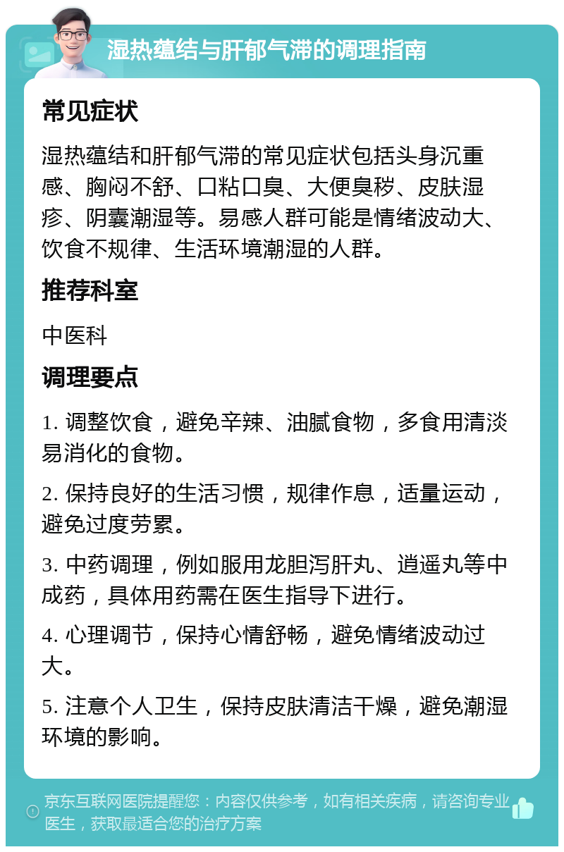 湿热蕴结与肝郁气滞的调理指南 常见症状 湿热蕴结和肝郁气滞的常见症状包括头身沉重感、胸闷不舒、口粘口臭、大便臭秽、皮肤湿疹、阴囊潮湿等。易感人群可能是情绪波动大、饮食不规律、生活环境潮湿的人群。 推荐科室 中医科 调理要点 1. 调整饮食，避免辛辣、油腻食物，多食用清淡易消化的食物。 2. 保持良好的生活习惯，规律作息，适量运动，避免过度劳累。 3. 中药调理，例如服用龙胆泻肝丸、逍遥丸等中成药，具体用药需在医生指导下进行。 4. 心理调节，保持心情舒畅，避免情绪波动过大。 5. 注意个人卫生，保持皮肤清洁干燥，避免潮湿环境的影响。