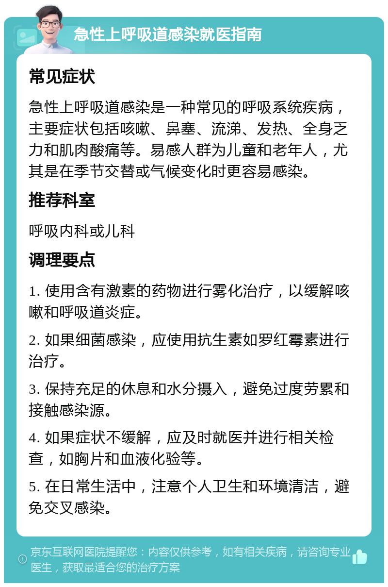 急性上呼吸道感染就医指南 常见症状 急性上呼吸道感染是一种常见的呼吸系统疾病，主要症状包括咳嗽、鼻塞、流涕、发热、全身乏力和肌肉酸痛等。易感人群为儿童和老年人，尤其是在季节交替或气候变化时更容易感染。 推荐科室 呼吸内科或儿科 调理要点 1. 使用含有激素的药物进行雾化治疗，以缓解咳嗽和呼吸道炎症。 2. 如果细菌感染，应使用抗生素如罗红霉素进行治疗。 3. 保持充足的休息和水分摄入，避免过度劳累和接触感染源。 4. 如果症状不缓解，应及时就医并进行相关检查，如胸片和血液化验等。 5. 在日常生活中，注意个人卫生和环境清洁，避免交叉感染。