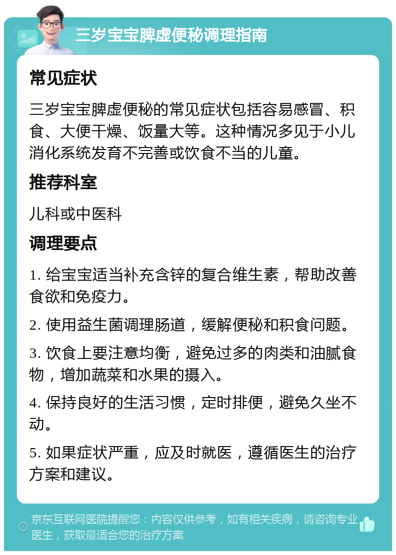 三岁宝宝脾虚便秘调理指南 常见症状 三岁宝宝脾虚便秘的常见症状包括容易感冒、积食、大便干燥、饭量大等。这种情况多见于小儿消化系统发育不完善或饮食不当的儿童。 推荐科室 儿科或中医科 调理要点 1. 给宝宝适当补充含锌的复合维生素，帮助改善食欲和免疫力。 2. 使用益生菌调理肠道，缓解便秘和积食问题。 3. 饮食上要注意均衡，避免过多的肉类和油腻食物，增加蔬菜和水果的摄入。 4. 保持良好的生活习惯，定时排便，避免久坐不动。 5. 如果症状严重，应及时就医，遵循医生的治疗方案和建议。