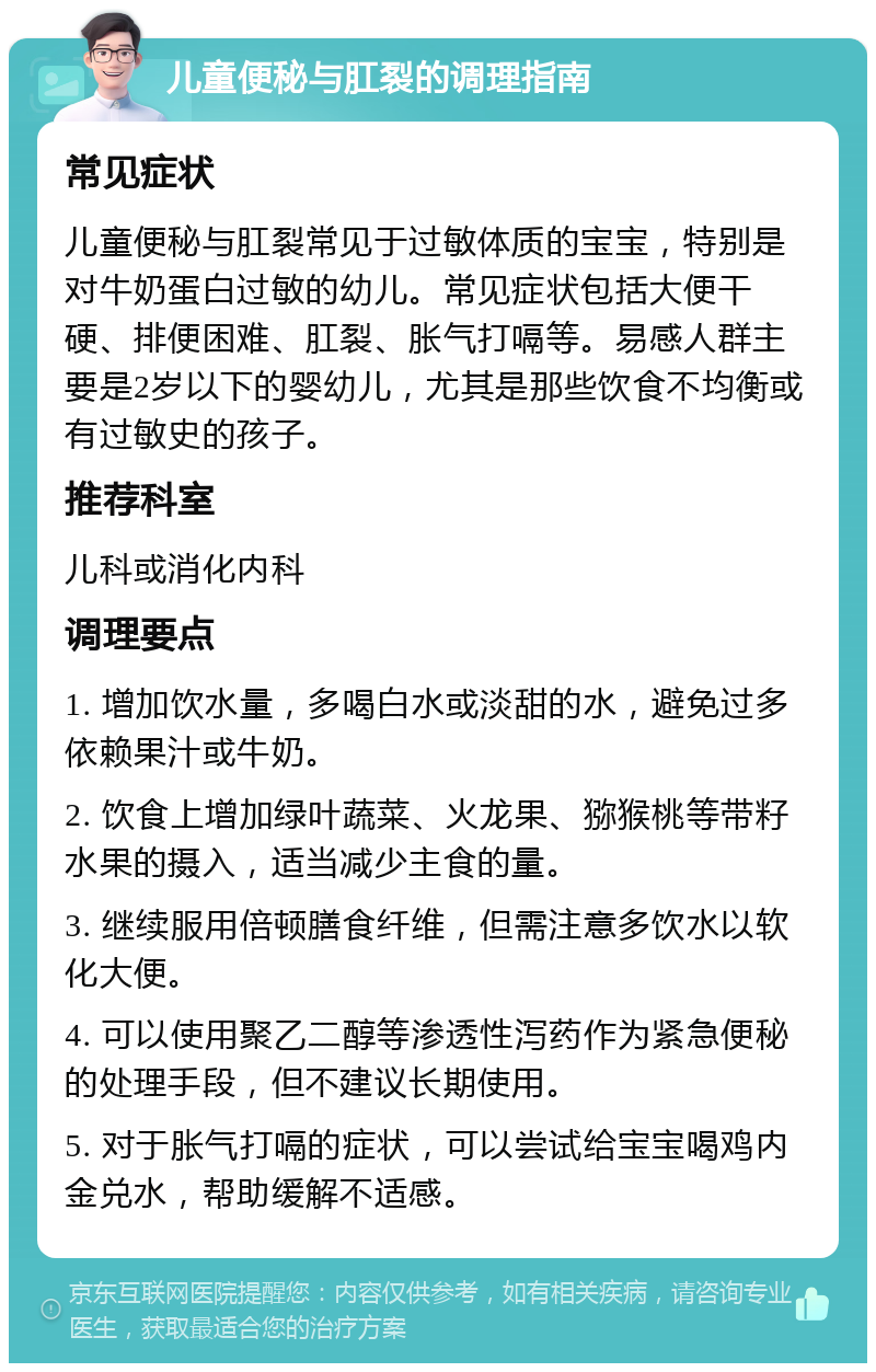 儿童便秘与肛裂的调理指南 常见症状 儿童便秘与肛裂常见于过敏体质的宝宝，特别是对牛奶蛋白过敏的幼儿。常见症状包括大便干硬、排便困难、肛裂、胀气打嗝等。易感人群主要是2岁以下的婴幼儿，尤其是那些饮食不均衡或有过敏史的孩子。 推荐科室 儿科或消化内科 调理要点 1. 增加饮水量，多喝白水或淡甜的水，避免过多依赖果汁或牛奶。 2. 饮食上增加绿叶蔬菜、火龙果、猕猴桃等带籽水果的摄入，适当减少主食的量。 3. 继续服用倍顿膳食纤维，但需注意多饮水以软化大便。 4. 可以使用聚乙二醇等渗透性泻药作为紧急便秘的处理手段，但不建议长期使用。 5. 对于胀气打嗝的症状，可以尝试给宝宝喝鸡内金兑水，帮助缓解不适感。