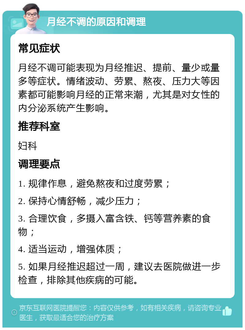 月经不调的原因和调理 常见症状 月经不调可能表现为月经推迟、提前、量少或量多等症状。情绪波动、劳累、熬夜、压力大等因素都可能影响月经的正常来潮，尤其是对女性的内分泌系统产生影响。 推荐科室 妇科 调理要点 1. 规律作息，避免熬夜和过度劳累； 2. 保持心情舒畅，减少压力； 3. 合理饮食，多摄入富含铁、钙等营养素的食物； 4. 适当运动，增强体质； 5. 如果月经推迟超过一周，建议去医院做进一步检查，排除其他疾病的可能。