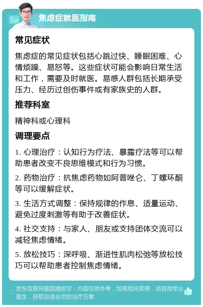 焦虑症就医指南 常见症状 焦虑症的常见症状包括心跳过快、睡眠困难、心情烦躁、易怒等。这些症状可能会影响日常生活和工作，需要及时就医。易感人群包括长期承受压力、经历过创伤事件或有家族史的人群。 推荐科室 精神科或心理科 调理要点 1. 心理治疗：认知行为疗法、暴露疗法等可以帮助患者改变不良思维模式和行为习惯。 2. 药物治疗：抗焦虑药物如阿普唑仑、丁螺环酮等可以缓解症状。 3. 生活方式调整：保持规律的作息、适量运动、避免过度刺激等有助于改善症状。 4. 社交支持：与家人、朋友或支持团体交流可以减轻焦虑情绪。 5. 放松技巧：深呼吸、渐进性肌肉松弛等放松技巧可以帮助患者控制焦虑情绪。