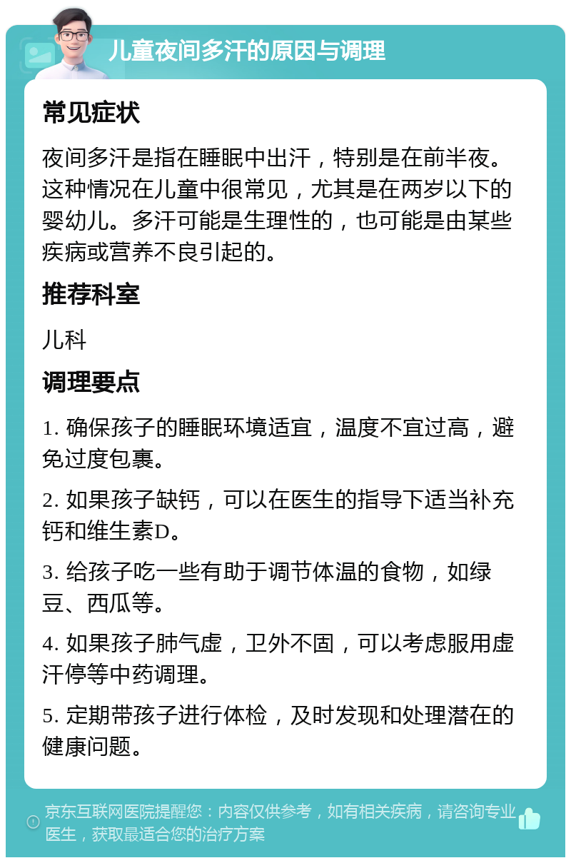 儿童夜间多汗的原因与调理 常见症状 夜间多汗是指在睡眠中出汗，特别是在前半夜。这种情况在儿童中很常见，尤其是在两岁以下的婴幼儿。多汗可能是生理性的，也可能是由某些疾病或营养不良引起的。 推荐科室 儿科 调理要点 1. 确保孩子的睡眠环境适宜，温度不宜过高，避免过度包裹。 2. 如果孩子缺钙，可以在医生的指导下适当补充钙和维生素D。 3. 给孩子吃一些有助于调节体温的食物，如绿豆、西瓜等。 4. 如果孩子肺气虚，卫外不固，可以考虑服用虚汗停等中药调理。 5. 定期带孩子进行体检，及时发现和处理潜在的健康问题。