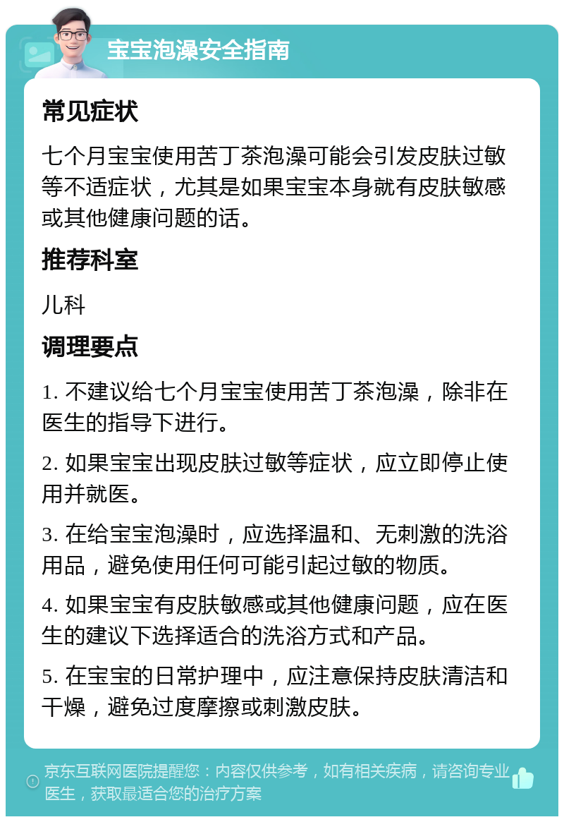 宝宝泡澡安全指南 常见症状 七个月宝宝使用苦丁茶泡澡可能会引发皮肤过敏等不适症状，尤其是如果宝宝本身就有皮肤敏感或其他健康问题的话。 推荐科室 儿科 调理要点 1. 不建议给七个月宝宝使用苦丁茶泡澡，除非在医生的指导下进行。 2. 如果宝宝出现皮肤过敏等症状，应立即停止使用并就医。 3. 在给宝宝泡澡时，应选择温和、无刺激的洗浴用品，避免使用任何可能引起过敏的物质。 4. 如果宝宝有皮肤敏感或其他健康问题，应在医生的建议下选择适合的洗浴方式和产品。 5. 在宝宝的日常护理中，应注意保持皮肤清洁和干燥，避免过度摩擦或刺激皮肤。