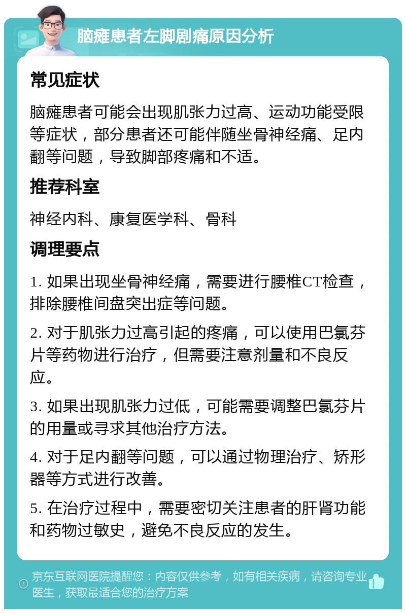 脑瘫患者左脚剧痛原因分析 常见症状 脑瘫患者可能会出现肌张力过高、运动功能受限等症状，部分患者还可能伴随坐骨神经痛、足内翻等问题，导致脚部疼痛和不适。 推荐科室 神经内科、康复医学科、骨科 调理要点 1. 如果出现坐骨神经痛，需要进行腰椎CT检查，排除腰椎间盘突出症等问题。 2. 对于肌张力过高引起的疼痛，可以使用巴氯芬片等药物进行治疗，但需要注意剂量和不良反应。 3. 如果出现肌张力过低，可能需要调整巴氯芬片的用量或寻求其他治疗方法。 4. 对于足内翻等问题，可以通过物理治疗、矫形器等方式进行改善。 5. 在治疗过程中，需要密切关注患者的肝肾功能和药物过敏史，避免不良反应的发生。