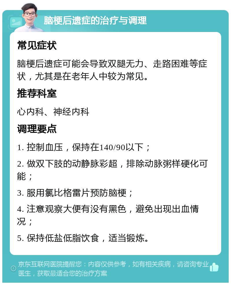 脑梗后遗症的治疗与调理 常见症状 脑梗后遗症可能会导致双腿无力、走路困难等症状，尤其是在老年人中较为常见。 推荐科室 心内科、神经内科 调理要点 1. 控制血压，保持在140/90以下； 2. 做双下肢的动静脉彩超，排除动脉粥样硬化可能； 3. 服用氯比格雷片预防脑梗； 4. 注意观察大便有没有黑色，避免出现出血情况； 5. 保持低盐低脂饮食，适当锻炼。