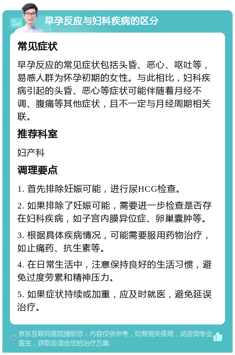 早孕反应与妇科疾病的区分 常见症状 早孕反应的常见症状包括头昏、恶心、呕吐等，易感人群为怀孕初期的女性。与此相比，妇科疾病引起的头昏、恶心等症状可能伴随着月经不调、腹痛等其他症状，且不一定与月经周期相关联。 推荐科室 妇产科 调理要点 1. 首先排除妊娠可能，进行尿HCG检查。 2. 如果排除了妊娠可能，需要进一步检查是否存在妇科疾病，如子宫内膜异位症、卵巢囊肿等。 3. 根据具体疾病情况，可能需要服用药物治疗，如止痛药、抗生素等。 4. 在日常生活中，注意保持良好的生活习惯，避免过度劳累和精神压力。 5. 如果症状持续或加重，应及时就医，避免延误治疗。