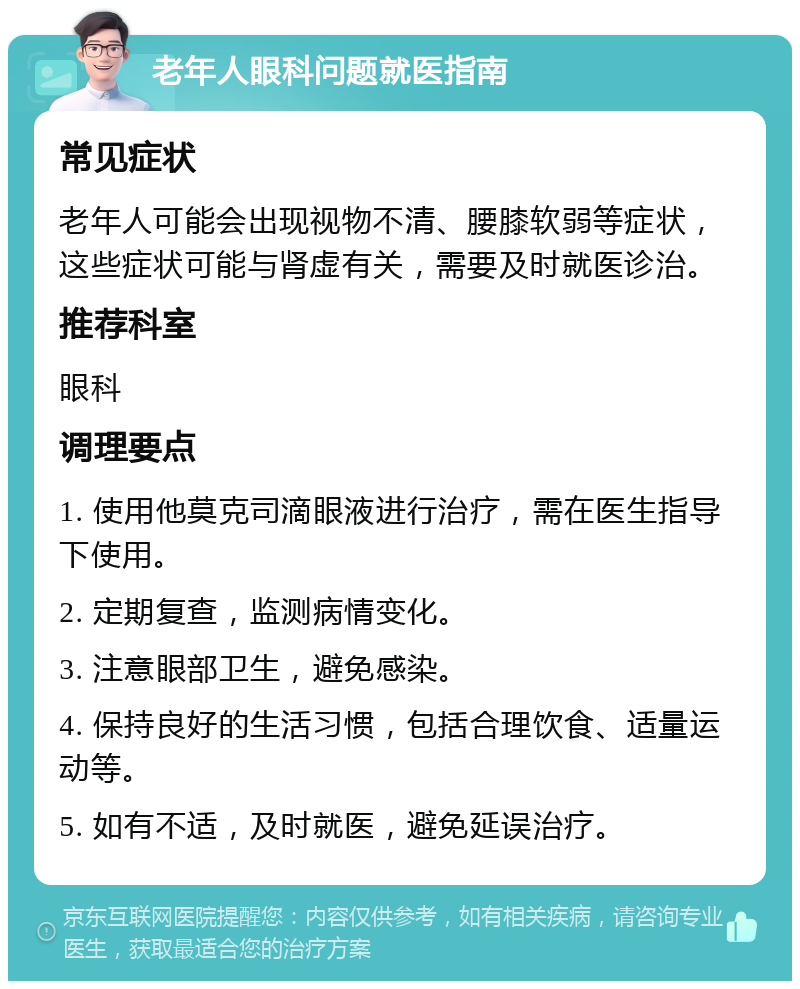 老年人眼科问题就医指南 常见症状 老年人可能会出现视物不清、腰膝软弱等症状，这些症状可能与肾虚有关，需要及时就医诊治。 推荐科室 眼科 调理要点 1. 使用他莫克司滴眼液进行治疗，需在医生指导下使用。 2. 定期复查，监测病情变化。 3. 注意眼部卫生，避免感染。 4. 保持良好的生活习惯，包括合理饮食、适量运动等。 5. 如有不适，及时就医，避免延误治疗。