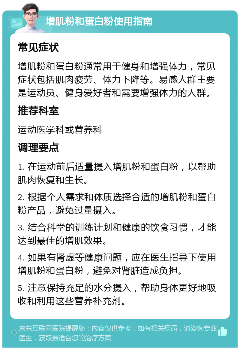 增肌粉和蛋白粉使用指南 常见症状 增肌粉和蛋白粉通常用于健身和增强体力，常见症状包括肌肉疲劳、体力下降等。易感人群主要是运动员、健身爱好者和需要增强体力的人群。 推荐科室 运动医学科或营养科 调理要点 1. 在运动前后适量摄入增肌粉和蛋白粉，以帮助肌肉恢复和生长。 2. 根据个人需求和体质选择合适的增肌粉和蛋白粉产品，避免过量摄入。 3. 结合科学的训练计划和健康的饮食习惯，才能达到最佳的增肌效果。 4. 如果有肾虚等健康问题，应在医生指导下使用增肌粉和蛋白粉，避免对肾脏造成负担。 5. 注意保持充足的水分摄入，帮助身体更好地吸收和利用这些营养补充剂。