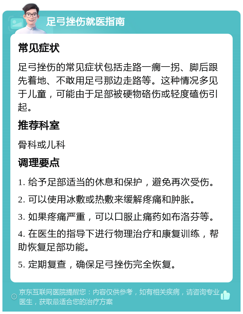 足弓挫伤就医指南 常见症状 足弓挫伤的常见症状包括走路一瘸一拐、脚后跟先着地、不敢用足弓那边走路等。这种情况多见于儿童，可能由于足部被硬物硌伤或轻度磕伤引起。 推荐科室 骨科或儿科 调理要点 1. 给予足部适当的休息和保护，避免再次受伤。 2. 可以使用冰敷或热敷来缓解疼痛和肿胀。 3. 如果疼痛严重，可以口服止痛药如布洛芬等。 4. 在医生的指导下进行物理治疗和康复训练，帮助恢复足部功能。 5. 定期复查，确保足弓挫伤完全恢复。