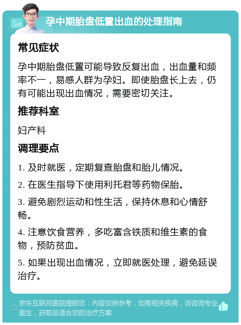 孕中期胎盘低置出血的处理指南 常见症状 孕中期胎盘低置可能导致反复出血，出血量和频率不一，易感人群为孕妇。即使胎盘长上去，仍有可能出现出血情况，需要密切关注。 推荐科室 妇产科 调理要点 1. 及时就医，定期复查胎盘和胎儿情况。 2. 在医生指导下使用利托君等药物保胎。 3. 避免剧烈运动和性生活，保持休息和心情舒畅。 4. 注意饮食营养，多吃富含铁质和维生素的食物，预防贫血。 5. 如果出现出血情况，立即就医处理，避免延误治疗。