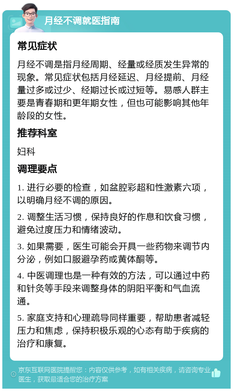 月经不调就医指南 常见症状 月经不调是指月经周期、经量或经质发生异常的现象。常见症状包括月经延迟、月经提前、月经量过多或过少、经期过长或过短等。易感人群主要是青春期和更年期女性，但也可能影响其他年龄段的女性。 推荐科室 妇科 调理要点 1. 进行必要的检查，如盆腔彩超和性激素六项，以明确月经不调的原因。 2. 调整生活习惯，保持良好的作息和饮食习惯，避免过度压力和情绪波动。 3. 如果需要，医生可能会开具一些药物来调节内分泌，例如口服避孕药或黄体酮等。 4. 中医调理也是一种有效的方法，可以通过中药和针灸等手段来调整身体的阴阳平衡和气血流通。 5. 家庭支持和心理疏导同样重要，帮助患者减轻压力和焦虑，保持积极乐观的心态有助于疾病的治疗和康复。