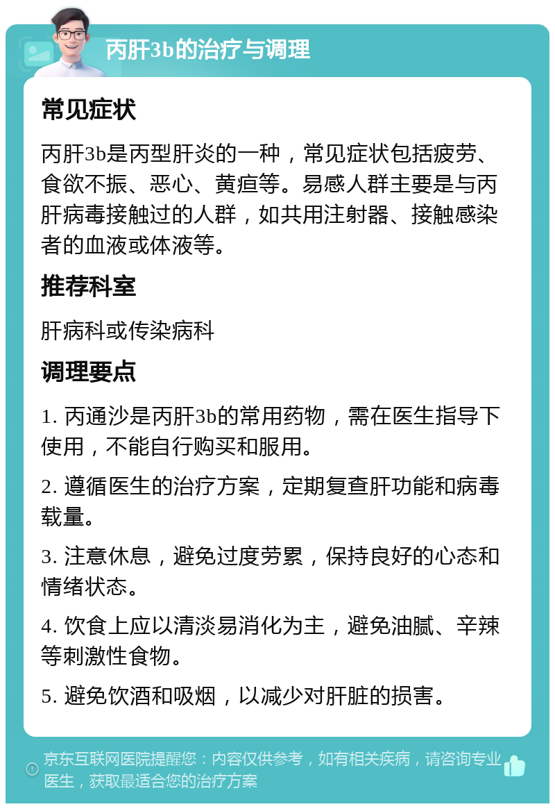 丙肝3b的治疗与调理 常见症状 丙肝3b是丙型肝炎的一种，常见症状包括疲劳、食欲不振、恶心、黄疸等。易感人群主要是与丙肝病毒接触过的人群，如共用注射器、接触感染者的血液或体液等。 推荐科室 肝病科或传染病科 调理要点 1. 丙通沙是丙肝3b的常用药物，需在医生指导下使用，不能自行购买和服用。 2. 遵循医生的治疗方案，定期复查肝功能和病毒载量。 3. 注意休息，避免过度劳累，保持良好的心态和情绪状态。 4. 饮食上应以清淡易消化为主，避免油腻、辛辣等刺激性食物。 5. 避免饮酒和吸烟，以减少对肝脏的损害。