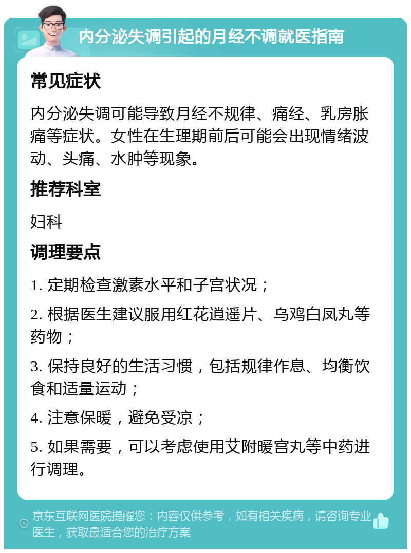 内分泌失调引起的月经不调就医指南 常见症状 内分泌失调可能导致月经不规律、痛经、乳房胀痛等症状。女性在生理期前后可能会出现情绪波动、头痛、水肿等现象。 推荐科室 妇科 调理要点 1. 定期检查激素水平和子宫状况； 2. 根据医生建议服用红花逍遥片、乌鸡白凤丸等药物； 3. 保持良好的生活习惯，包括规律作息、均衡饮食和适量运动； 4. 注意保暖，避免受凉； 5. 如果需要，可以考虑使用艾附暖宫丸等中药进行调理。