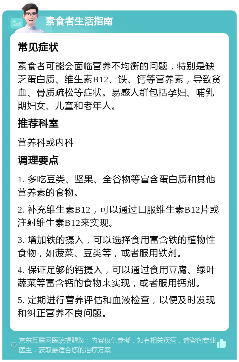 素食者生活指南 常见症状 素食者可能会面临营养不均衡的问题，特别是缺乏蛋白质、维生素B12、铁、钙等营养素，导致贫血、骨质疏松等症状。易感人群包括孕妇、哺乳期妇女、儿童和老年人。 推荐科室 营养科或内科 调理要点 1. 多吃豆类、坚果、全谷物等富含蛋白质和其他营养素的食物。 2. 补充维生素B12，可以通过口服维生素B12片或注射维生素B12来实现。 3. 增加铁的摄入，可以选择食用富含铁的植物性食物，如菠菜、豆类等，或者服用铁剂。 4. 保证足够的钙摄入，可以通过食用豆腐、绿叶蔬菜等富含钙的食物来实现，或者服用钙剂。 5. 定期进行营养评估和血液检查，以便及时发现和纠正营养不良问题。