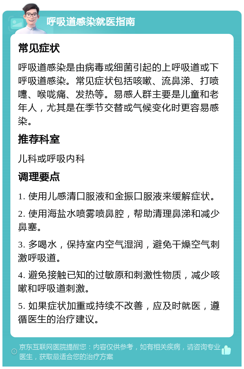 呼吸道感染就医指南 常见症状 呼吸道感染是由病毒或细菌引起的上呼吸道或下呼吸道感染。常见症状包括咳嗽、流鼻涕、打喷嚏、喉咙痛、发热等。易感人群主要是儿童和老年人，尤其是在季节交替或气候变化时更容易感染。 推荐科室 儿科或呼吸内科 调理要点 1. 使用儿感清口服液和金振口服液来缓解症状。 2. 使用海盐水喷雾喷鼻腔，帮助清理鼻涕和减少鼻塞。 3. 多喝水，保持室内空气湿润，避免干燥空气刺激呼吸道。 4. 避免接触已知的过敏原和刺激性物质，减少咳嗽和呼吸道刺激。 5. 如果症状加重或持续不改善，应及时就医，遵循医生的治疗建议。