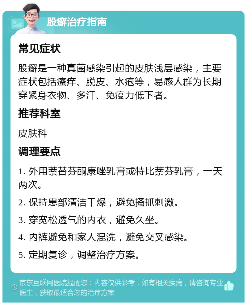 股癣治疗指南 常见症状 股癣是一种真菌感染引起的皮肤浅层感染，主要症状包括瘙痒、脱皮、水疱等，易感人群为长期穿紧身衣物、多汗、免疫力低下者。 推荐科室 皮肤科 调理要点 1. 外用萘替芬酮康唑乳膏或特比萘芬乳膏，一天两次。 2. 保持患部清洁干燥，避免搔抓刺激。 3. 穿宽松透气的内衣，避免久坐。 4. 内裤避免和家人混洗，避免交叉感染。 5. 定期复诊，调整治疗方案。