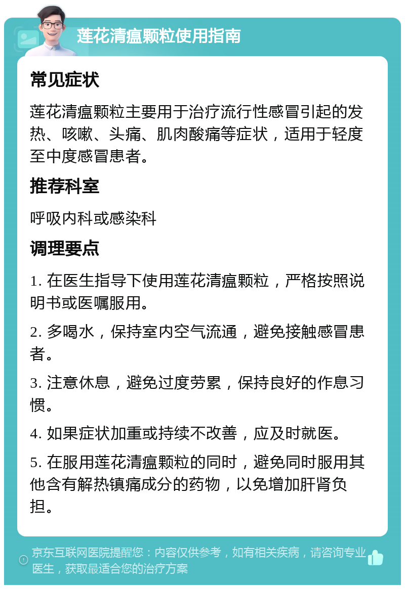 莲花清瘟颗粒使用指南 常见症状 莲花清瘟颗粒主要用于治疗流行性感冒引起的发热、咳嗽、头痛、肌肉酸痛等症状，适用于轻度至中度感冒患者。 推荐科室 呼吸内科或感染科 调理要点 1. 在医生指导下使用莲花清瘟颗粒，严格按照说明书或医嘱服用。 2. 多喝水，保持室内空气流通，避免接触感冒患者。 3. 注意休息，避免过度劳累，保持良好的作息习惯。 4. 如果症状加重或持续不改善，应及时就医。 5. 在服用莲花清瘟颗粒的同时，避免同时服用其他含有解热镇痛成分的药物，以免增加肝肾负担。