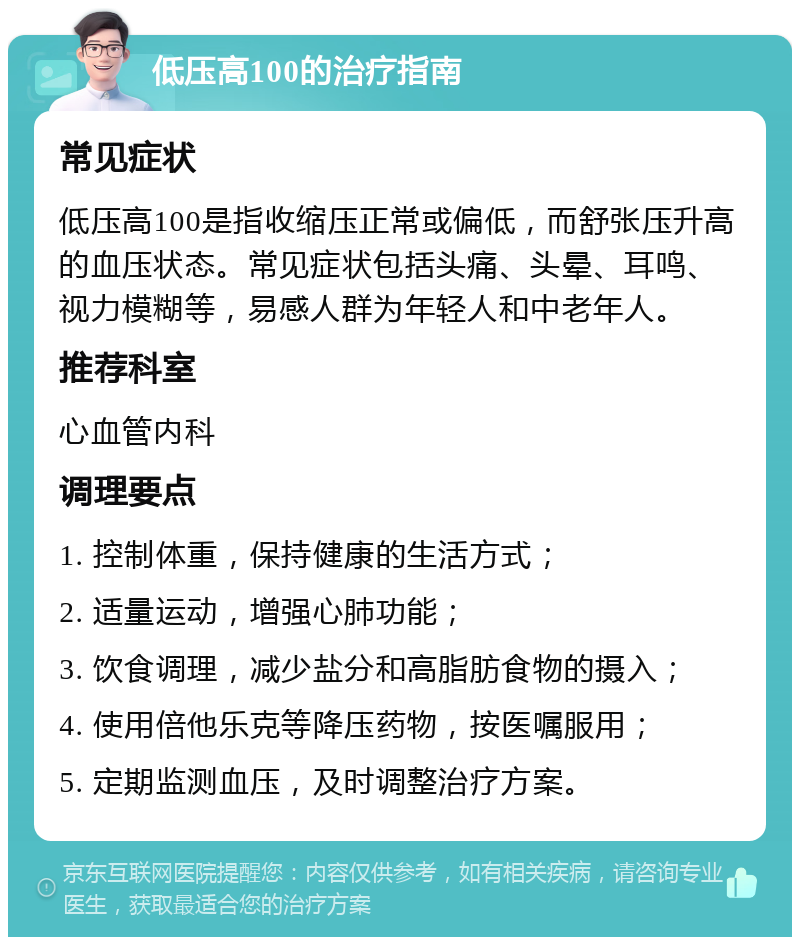 低压高100的治疗指南 常见症状 低压高100是指收缩压正常或偏低，而舒张压升高的血压状态。常见症状包括头痛、头晕、耳鸣、视力模糊等，易感人群为年轻人和中老年人。 推荐科室 心血管内科 调理要点 1. 控制体重，保持健康的生活方式； 2. 适量运动，增强心肺功能； 3. 饮食调理，减少盐分和高脂肪食物的摄入； 4. 使用倍他乐克等降压药物，按医嘱服用； 5. 定期监测血压，及时调整治疗方案。