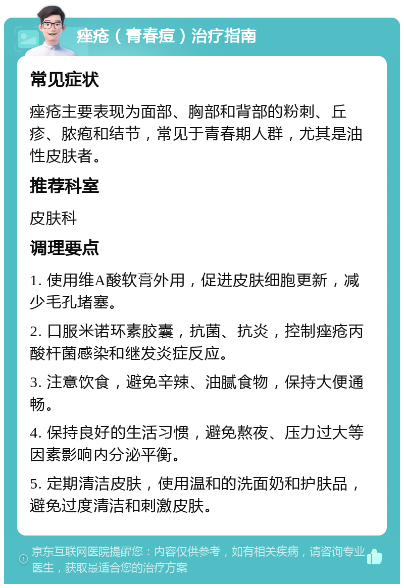 痤疮（青春痘）治疗指南 常见症状 痤疮主要表现为面部、胸部和背部的粉刺、丘疹、脓疱和结节，常见于青春期人群，尤其是油性皮肤者。 推荐科室 皮肤科 调理要点 1. 使用维A酸软膏外用，促进皮肤细胞更新，减少毛孔堵塞。 2. 口服米诺环素胶囊，抗菌、抗炎，控制痤疮丙酸杆菌感染和继发炎症反应。 3. 注意饮食，避免辛辣、油腻食物，保持大便通畅。 4. 保持良好的生活习惯，避免熬夜、压力过大等因素影响内分泌平衡。 5. 定期清洁皮肤，使用温和的洗面奶和护肤品，避免过度清洁和刺激皮肤。