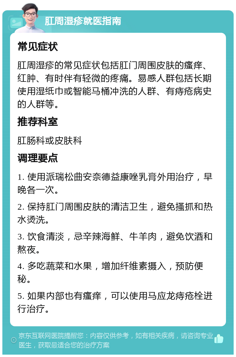 肛周湿疹就医指南 常见症状 肛周湿疹的常见症状包括肛门周围皮肤的瘙痒、红肿、有时伴有轻微的疼痛。易感人群包括长期使用湿纸巾或智能马桶冲洗的人群、有痔疮病史的人群等。 推荐科室 肛肠科或皮肤科 调理要点 1. 使用派瑞松曲安奈德益康唑乳膏外用治疗，早晚各一次。 2. 保持肛门周围皮肤的清洁卫生，避免搔抓和热水烫洗。 3. 饮食清淡，忌辛辣海鲜、牛羊肉，避免饮酒和熬夜。 4. 多吃蔬菜和水果，增加纤维素摄入，预防便秘。 5. 如果内部也有瘙痒，可以使用马应龙痔疮栓进行治疗。