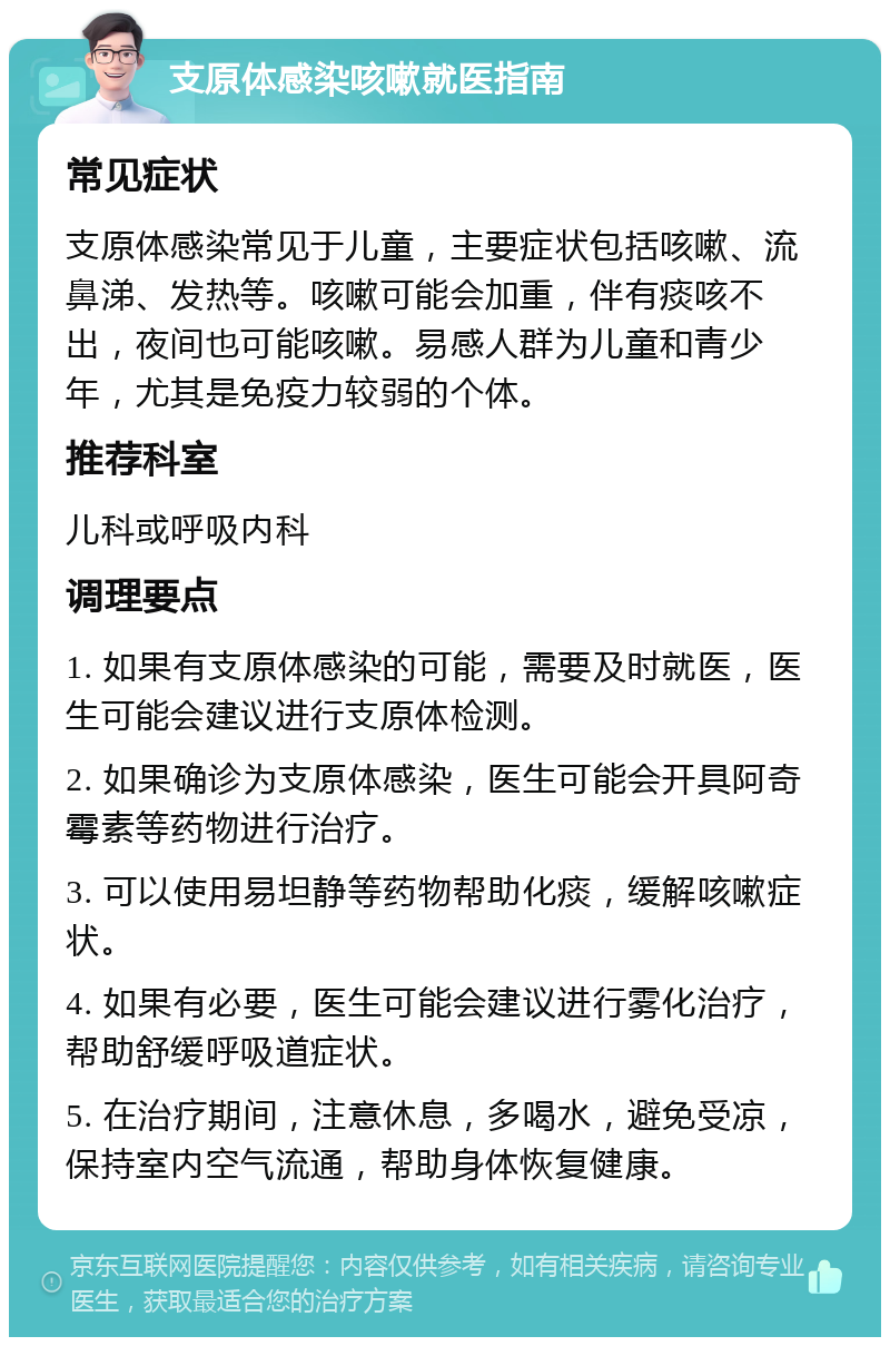 支原体感染咳嗽就医指南 常见症状 支原体感染常见于儿童，主要症状包括咳嗽、流鼻涕、发热等。咳嗽可能会加重，伴有痰咳不出，夜间也可能咳嗽。易感人群为儿童和青少年，尤其是免疫力较弱的个体。 推荐科室 儿科或呼吸内科 调理要点 1. 如果有支原体感染的可能，需要及时就医，医生可能会建议进行支原体检测。 2. 如果确诊为支原体感染，医生可能会开具阿奇霉素等药物进行治疗。 3. 可以使用易坦静等药物帮助化痰，缓解咳嗽症状。 4. 如果有必要，医生可能会建议进行雾化治疗，帮助舒缓呼吸道症状。 5. 在治疗期间，注意休息，多喝水，避免受凉，保持室内空气流通，帮助身体恢复健康。